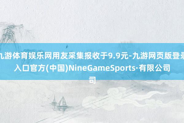 九游体育娱乐网用友采集报收于9.9元-九游网页版登录入口官方(中国)NineGameSports·有限公司
