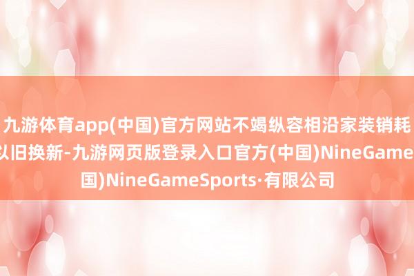 九游体育app(中国)官方网站不竭纵容相沿家装销耗品换新和电动车以旧换新-九游网页版登录入口官方(中国)NineGameSports·有限公司