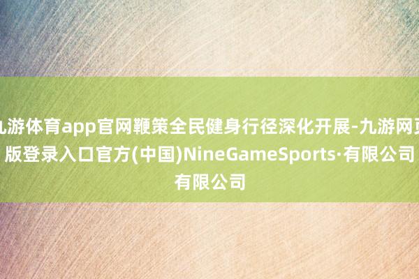 九游体育app官网鞭策全民健身行径深化开展-九游网页版登录入口官方(中国)NineGameSports·有限公司