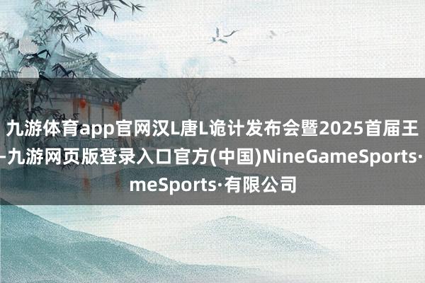 九游体育app官网汉L唐L诡计发布会暨2025首届王朝盛典”-九游网页版登录入口官方(中国)NineGameSports·有限公司