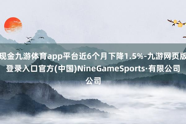 现金九游体育app平台近6个月下降1.5%-九游网页版登录入口官方(中国)NineGameSports·有限公司