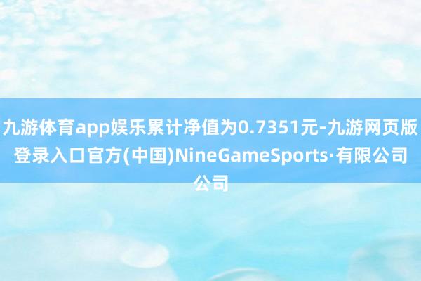 九游体育app娱乐累计净值为0.7351元-九游网页版登录入口官方(中国)NineGameSports·有限公司