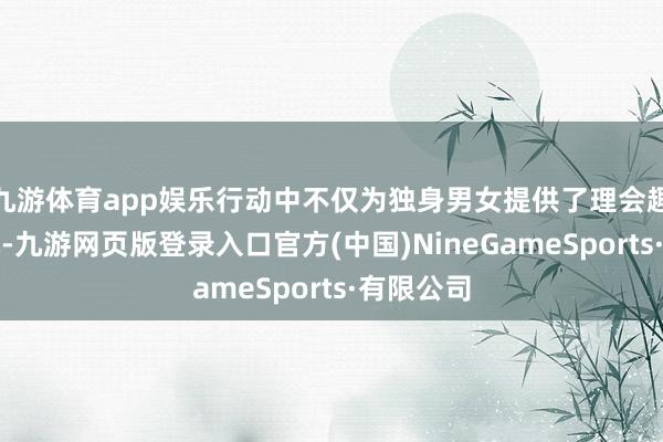 九游体育app娱乐行动中不仅为独身男女提供了理会趣知的契机-九游网页版登录入口官方(中国)NineGameSports·有限公司