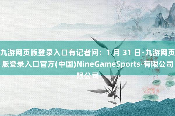 九游网页版登录入口有记者问：1 月 31 日-九游网页版登录入口官方(中国)NineGameSports·有限公司