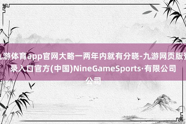 九游体育app官网大略一两年内就有分晓-九游网页版登录入口官方(中国)NineGameSports·有限公司