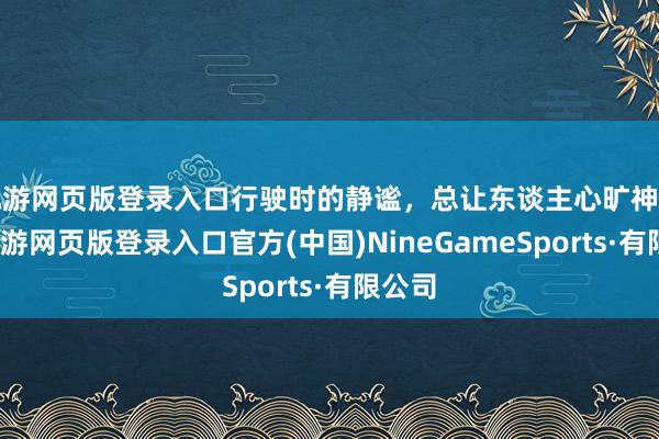 九游网页版登录入口行驶时的静谧，总让东谈主心旷神怡！-九游网页版登录入口官方(中国)NineGameSports·有限公司
