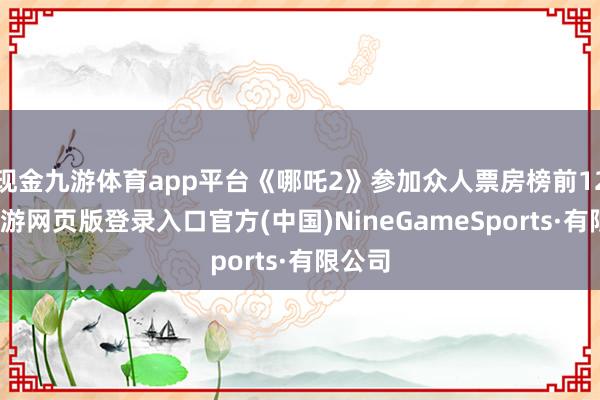 现金九游体育app平台《哪吒2》参加众人票房榜前12名-九游网页版登录入口官方(中国)NineGameSports·有限公司