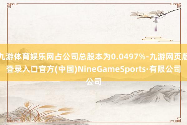 九游体育娱乐网占公司总股本为0.0497%-九游网页版登录入口官方(中国)NineGameSports·有限公司