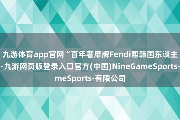 九游体育app官网“百年奢靡牌Fendi帮韩国东谈主偷中国结-九游网页版登录入口官方(中国)NineGameSports·有限公司