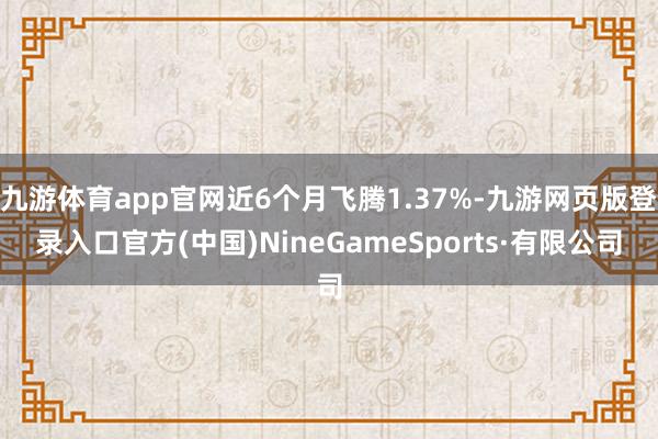 九游体育app官网近6个月飞腾1.37%-九游网页版登录入口官方(中国)NineGameSports·有限公司