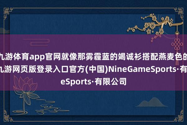 九游体育app官网就像那雾霾蓝的竭诚衫搭配燕麦色的裤子-九游网页版登录入口官方(中国)NineGameSports·有限公司