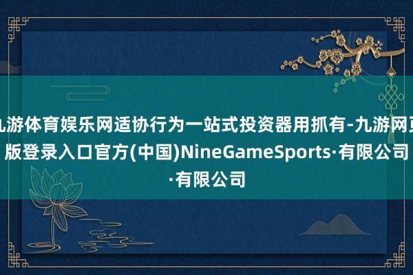 九游体育娱乐网适协行为一站式投资器用抓有-九游网页版登录入口官方(中国)NineGameSports·有限公司