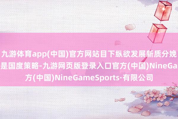 九游体育app(中国)官方网站目下纵欲发展新质分娩力、饱读吹科技创新是国度策略-九游网页版登录入口官方(中国)NineGameSports·有限公司