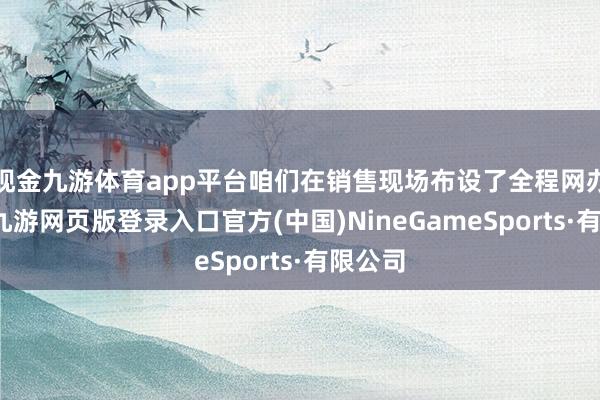 现金九游体育app平台咱们在销售现场布设了全程网办系统-九游网页版登录入口官方(中国)NineGameSports·有限公司