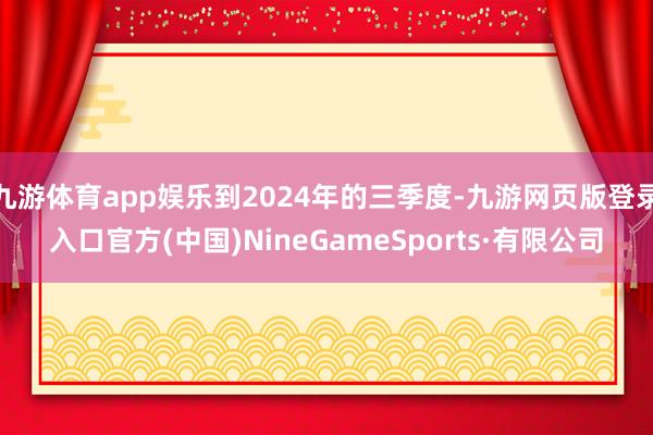 九游体育app娱乐到2024年的三季度-九游网页版登录入口官方(中国)NineGameSports·有限公司