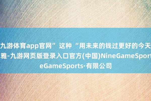 九游体育app官网” 这种 “用未来的钱过更好的今天” 的糜费不雅-九游网页版登录入口官方(中国)NineGameSports·有限公司