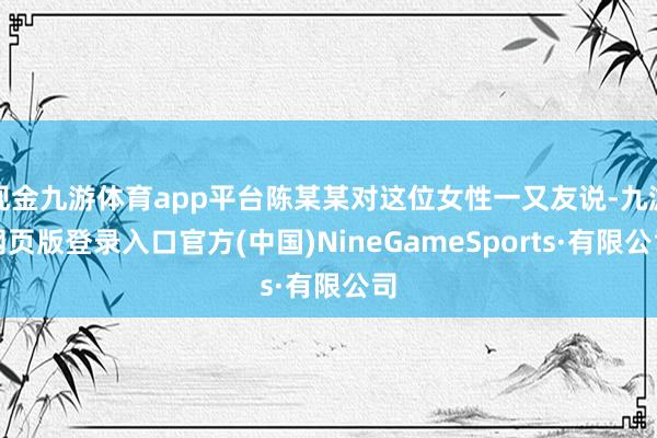 现金九游体育app平台陈某某对这位女性一又友说-九游网页版登录入口官方(中国)NineGameSports·有限公司