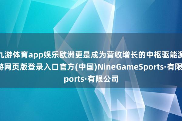 九游体育app娱乐欧洲更是成为营收增长的中枢驱能源-九游网页版登录入口官方(中国)NineGameSports·有限公司