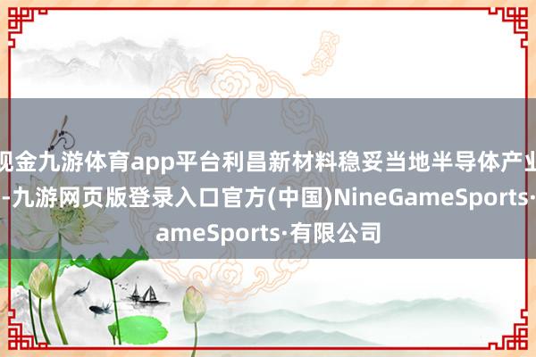 现金九游体育app平台利昌新材料稳妥当地半导体产业发展布局-九游网页版登录入口官方(中国)NineGameSports·有限公司